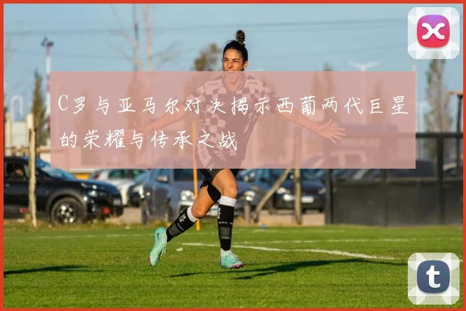 C罗与亚马尔对决揭示西葡两代巨星的荣耀与传承之战