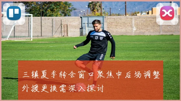 三镇夏季转会窗口聚焦中后场调整外援更换需深入探讨
