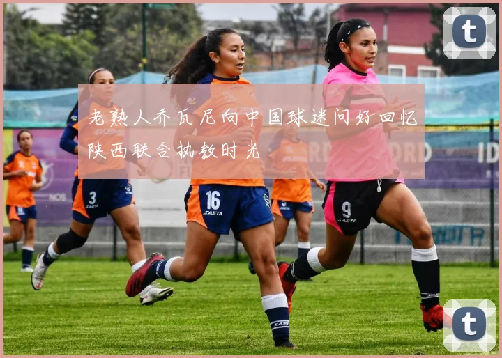 老熟人乔瓦尼向中国球迷问好回忆陕西联合执教时光