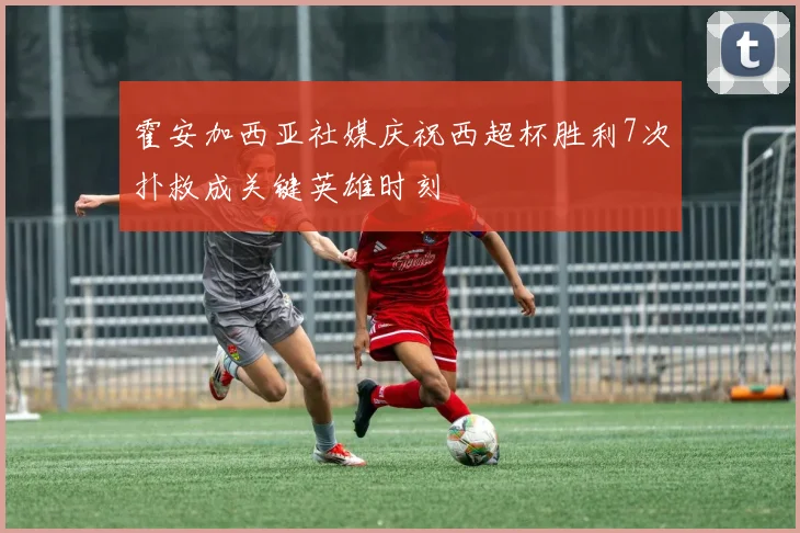 霍安加西亚社媒庆祝西超杯胜利7次扑救成关键英雄时刻