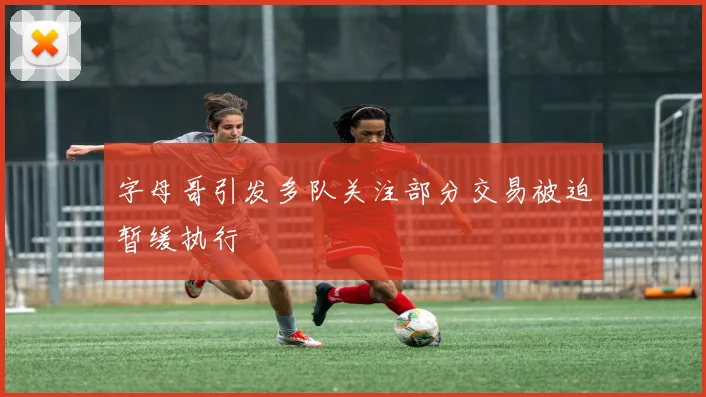 字母哥引发多队关注部分交易被迫暂缓执行