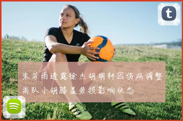 朱芳雨透露徐杰胡明轩因伤病调整离队小胡膝盖劳损影响状态
