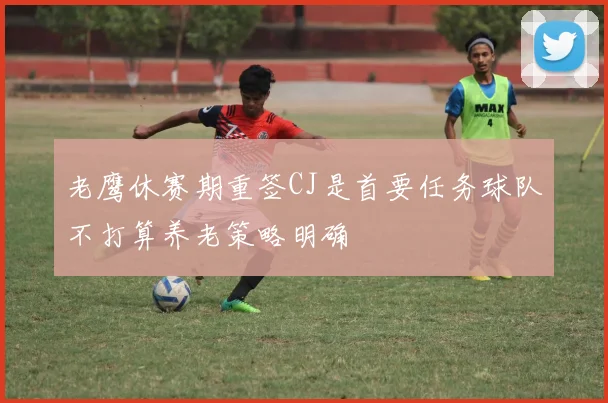 老鹰休赛期重签CJ是首要任务球队不打算养老策略明确