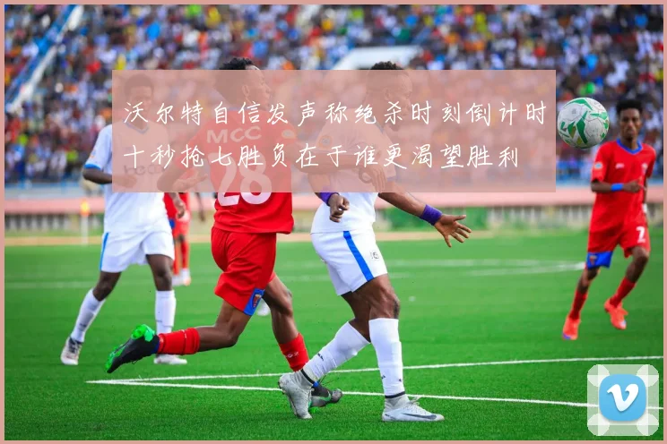 沃尔特自信发声称绝杀时刻倒计时十秒抢七胜负在于谁更渴望胜利