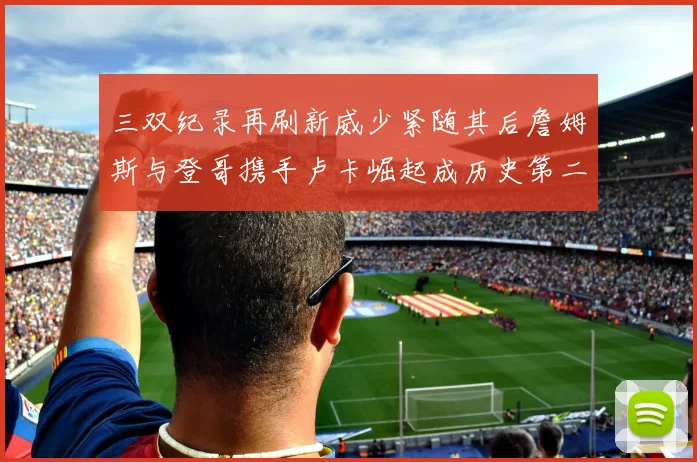 三双纪录再刷新威少紧随其后詹姆斯与登哥携手卢卡崛起成历史第二