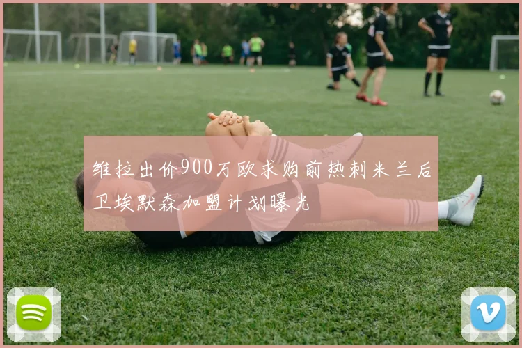 维拉出价900万欧求购前热刺米兰后卫埃默森加盟计划曝光