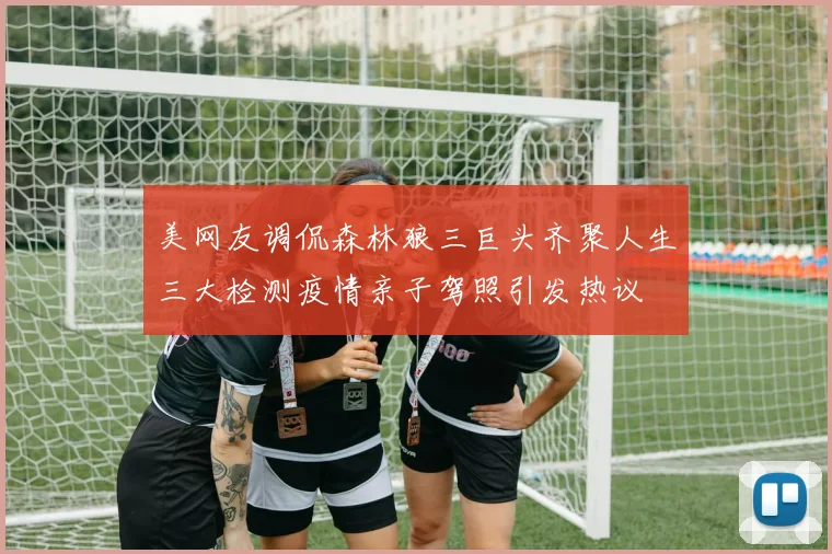 美网友调侃森林狼三巨头齐聚人生三大检测疫情亲子驾照引发热议
