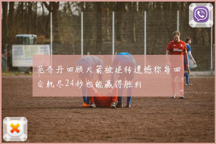 范乔丹回顾火箭被逆转遗憾称每回合耗尽24秒也能赢得胜利