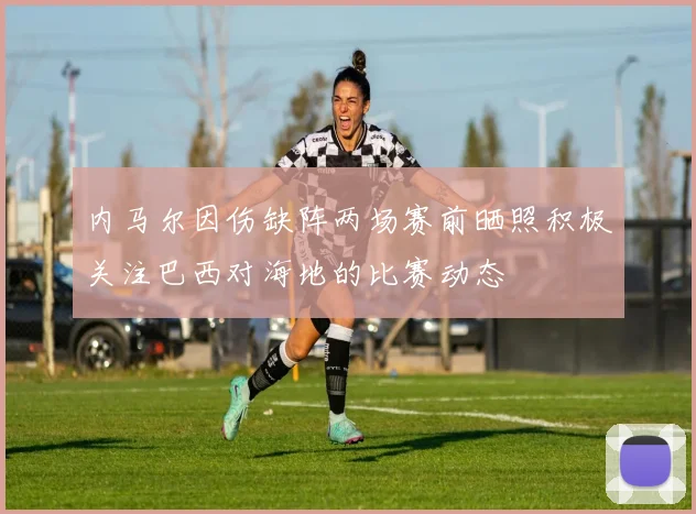 内马尔因伤缺阵两场赛前晒照积极关注巴西对海地的比赛动态