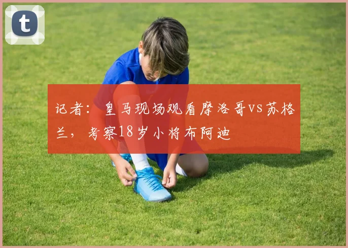 记者：皇马现场观看摩洛哥vs苏格兰，考察18岁小将布阿迪