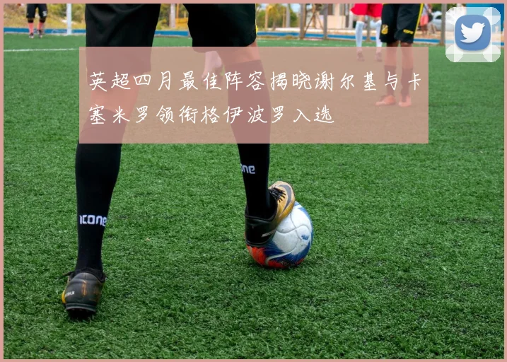 英超四月最佳阵容揭晓谢尔基与卡塞米罗领衔格伊波罗入选