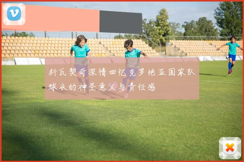科瓦契奇深情回忆克罗地亚国家队球衣的神圣意义与责任感
