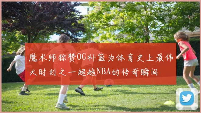 魔术师称赞OG补篮为体育史上最伟大时刻之一超越NBA的传奇瞬间