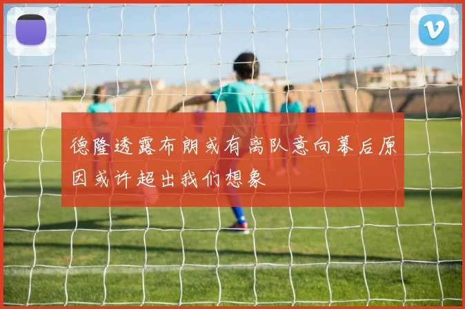 德隆透露布朗或有离队意向幕后原因或许超出我们想象