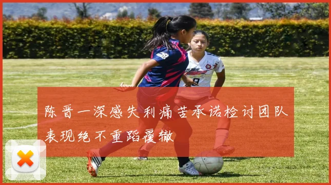 陈晋一深感失利痛苦承诺检讨团队表现绝不重蹈覆辙
