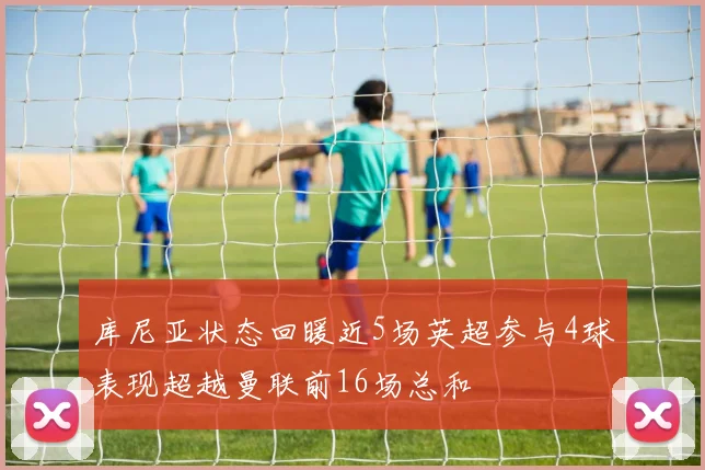 库尼亚状态回暖近5场英超参与4球表现超越曼联前16场总和