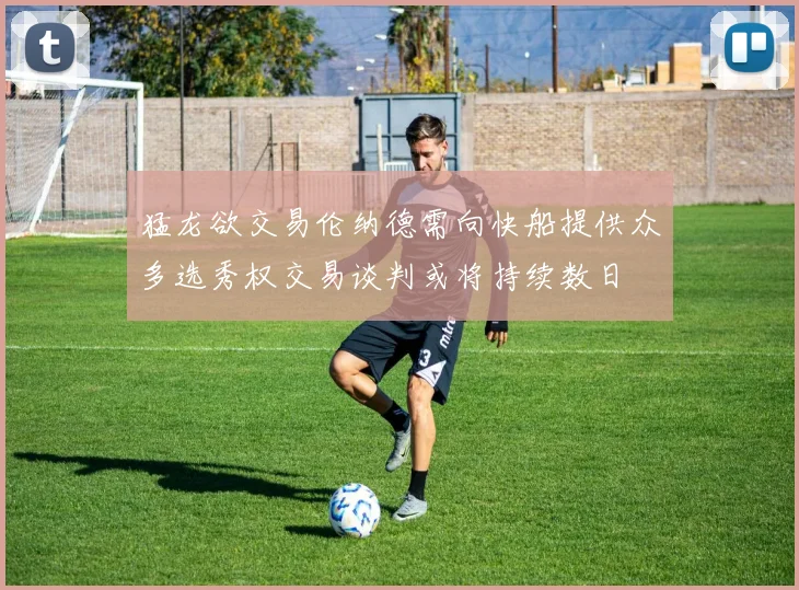 猛龙欲交易伦纳德需向快船提供众多选秀权交易谈判或将持续数日