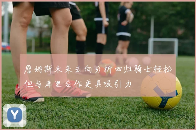 詹姆斯未来去向分析回归骑士轻松但与库里合作更具吸引力