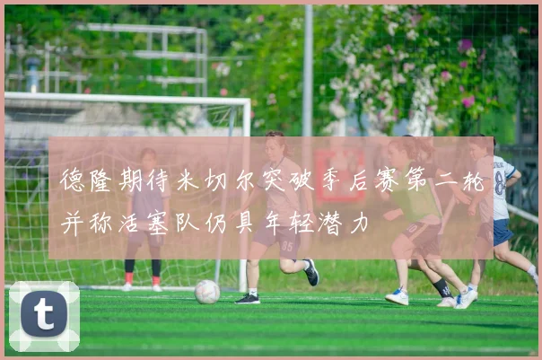 德隆期待米切尔突破季后赛第二轮并称活塞队仍具年轻潜力