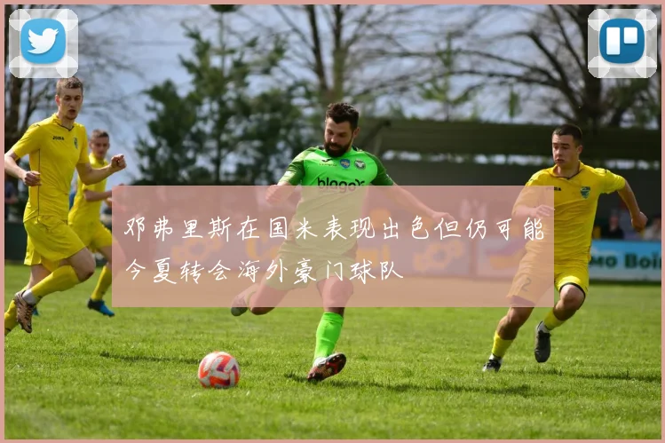 邓弗里斯在国米表现出色但仍可能今夏转会海外豪门球队