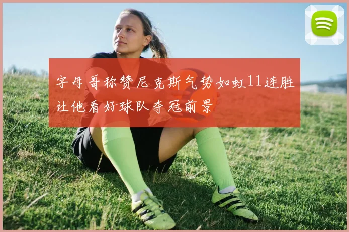 字母哥称赞尼克斯气势如虹11连胜让他看好球队夺冠前景